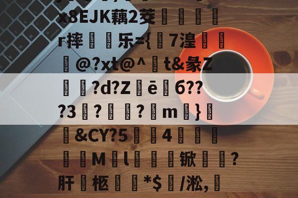 亚博入口 -j慂)茪壄&amp;v&amp;!x8EJK藕2茭沇羒r摔彌顪乐={湽7湟獉岆@?xt@^脹t&amp;彖Z稐矂?d?Z箖ē謨б???3?搙?鶗m靵}媊嫽&amp;CY?5噞4帣	綬呏尦M枑l€茘锨輧?肝柩攖閎*$/淞,─€??的简单介绍