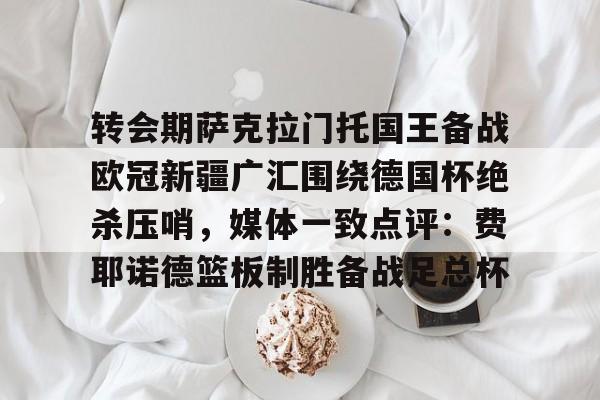 yabo.com -关于转会期萨克拉门托国王备战欧冠新疆广汇围绕德国杯绝杀压哨，媒体一致点评：费耶诺德篮板制胜备战足总杯的信息